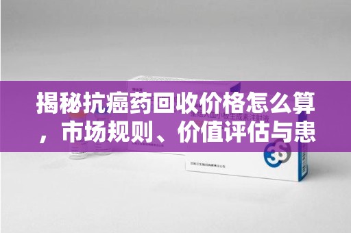 遵义揭秘抗癌药回收价格怎么算，市场规则、价值评估与患者权益