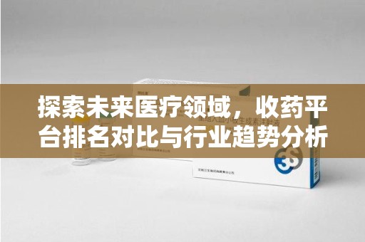 遵义探索未来医疗领域，收药平台排名对比与行业趋势分析