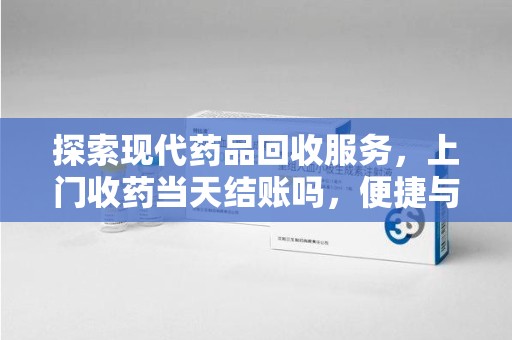 遵义探索现代药品回收服务，上门收药当天结账吗，便捷与信任并存