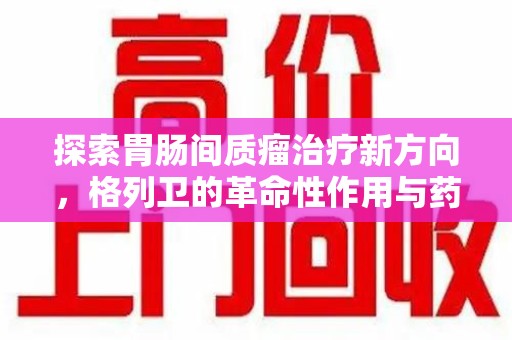 遵义探索胃肠间质瘤治疗新方向，格列卫的革命性作用与药物回收的意义