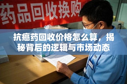 遵义抗癌药回收价格怎么算，揭秘背后的逻辑与市场动态