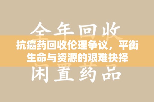 遵义抗癌药回收伦理争议，平衡生命与资源的艰难抉择