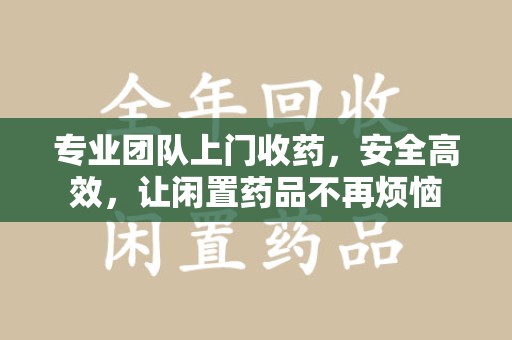 遵义专业团队上门收药，安全高效，让闲置药品不再烦恼