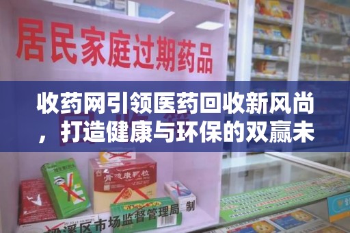 遵义收药网引领医药回收新风尚，打造健康与环保的双赢未来