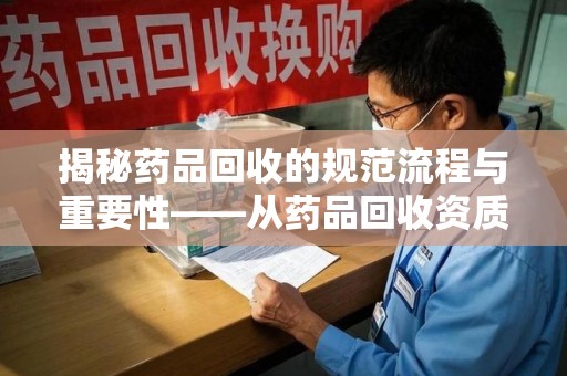 遵义揭秘药品回收的规范流程与重要性——从药品回收资质查询开始