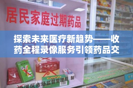 遵义探索未来医疗新趋势——收药全程录像服务引领药品交付安全新篇章