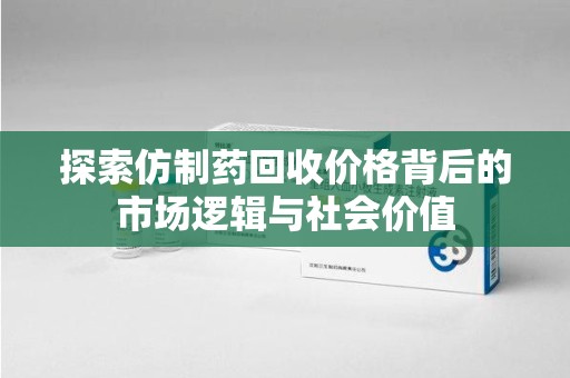 遵义探索仿制药回收价格背后的市场逻辑与社会价值