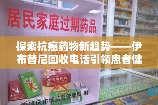 遵义探索抗癌药物新趋势——伊布替尼回收电话引领患者健康管理新篇章