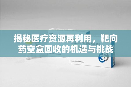 遵义揭秘医疗资源再利用，靶向药空盒回收的机遇与挑战