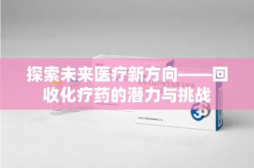 遵义探索未来医疗新方向——回收化疗药的潜力与挑战