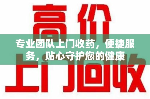 遵义专业团队上门收药，便捷服务，贴心守护您的健康