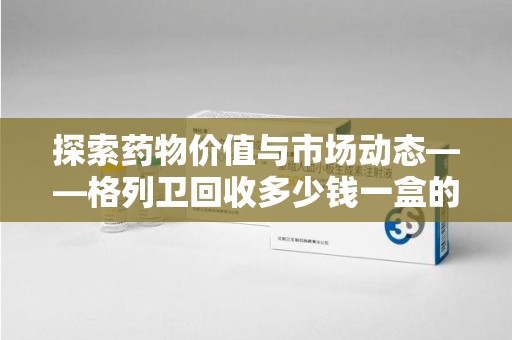 遵义探索药物价值与市场动态——格列卫回收多少钱一盒的全面解析