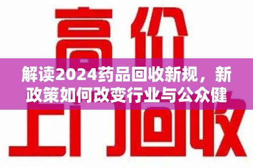 遵义解读2024药品回收新规，新政策如何改变行业与公众健康