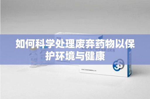 遵义如何科学处理废弃药物以保护环境与健康