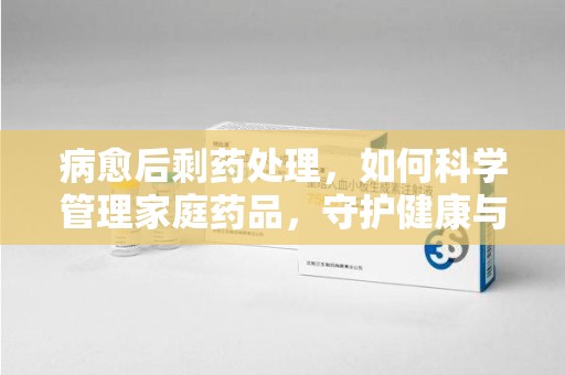 遵义病愈后剩药处理，如何科学管理家庭药品，守护健康与环境