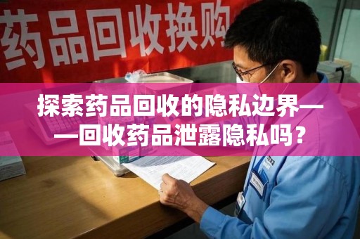 遵义探索药品回收的隐私边界——回收药品泄露隐私吗？