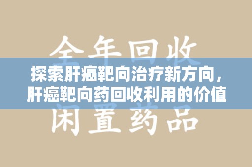 遵义探索肝癌靶向治疗新方向，肝癌靶向药回收利用的价值与未来
