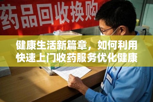 遵义健康生活新篇章，如何利用快速上门收药服务优化健康管理