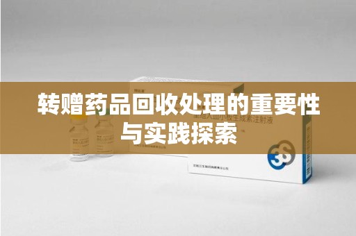 遵义转赠药品回收处理的重要性与实践探索