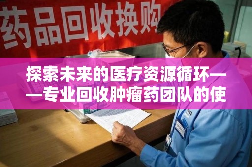 遵义探索未来的医疗资源循环——专业回收肿瘤药团队的使命与价值
