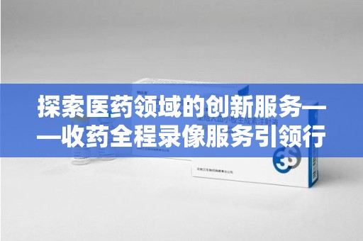 遵义探索医药领域的创新服务——收药全程录像服务引领行业新趋势