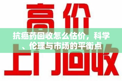 遵义抗癌药回收怎么估价，科学、伦理与市场的平衡点