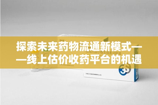 遵义探索未来药物流通新模式——线上估价收药平台的机遇与挑战