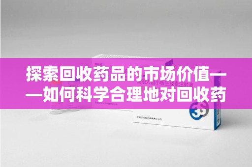 遵义探索回收药品的市场价值——如何科学合理地对回收药品进行估价