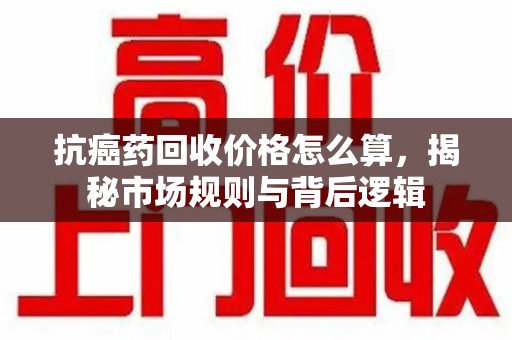 遵义抗癌药回收价格怎么算，揭秘市场规则与背后逻辑