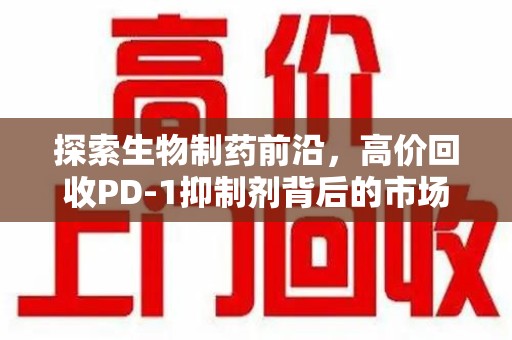 遵义探索生物制药前沿，高价回收PD-1抑制剂背后的市场与技术分析
