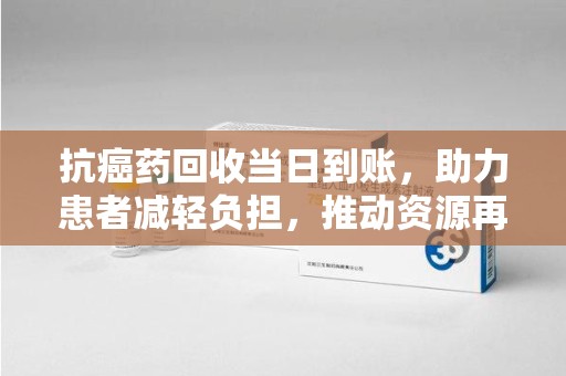 遵义抗癌药回收当日到账，助力患者减轻负担，推动资源再利用