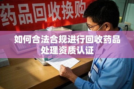 遵义如何合法合规进行回收药品处理资质认证